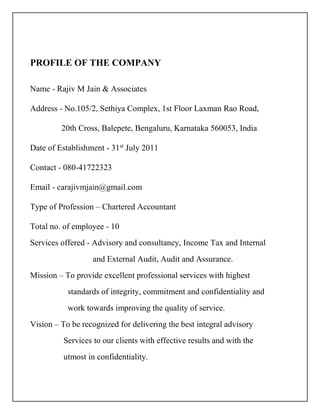 PROFILE OF THE COMPANY
Name - Rajiv M Jain & Associates
Address - No.105/2, Sethiya Complex, 1st Floor Laxman Rao Road,
20th Cross, Balepete, Bengaluru, Karnataka 560053, India
Date of Establishment - 31st
July 2011
Contact - 080-41722323
Email - carajivmjain@gmail.com
Type of Profession – Chartered Accountant
Total no. of employee - 10
Services offered - Advisory and consultancy, Income Tax and Internal
and External Audit, Audit and Assurance.
Mission – To provide excellent professional services with highest
standards of integrity, commitment and confidentiality and
work towards improving the quality of service.
Vision – To be recognized for delivering the best integral advisory
Services to our clients with effective results and with the
utmost in confidentiality.
 