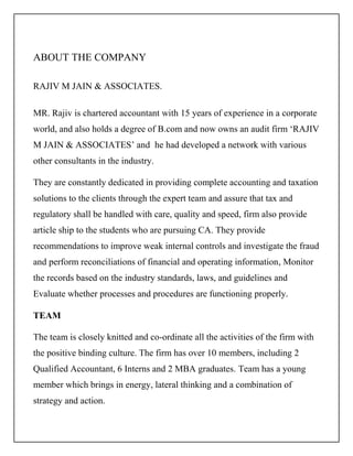 ABOUT THE COMPANY
RAJIV M JAIN & ASSOCIATES.
MR. Rajiv is chartered accountant with 15 years of experience in a corporate
world, and also holds a degree of B.com and now owns an audit firm ‘RAJIV
M JAIN & ASSOCIATES’ and he had developed a network with various
other consultants in the industry.
They are constantly dedicated in providing complete accounting and taxation
solutions to the clients through the expert team and assure that tax and
regulatory shall be handled with care, quality and speed, firm also provide
article ship to the students who are pursuing CA. They provide
recommendations to improve weak internal controls and investigate the fraud
and perform reconciliations of financial and operating information, Monitor
the records based on the industry standards, laws, and guidelines and
Evaluate whether processes and procedures are functioning properly.
TEAM
The team is closely knitted and co-ordinate all the activities of the firm with
the positive binding culture. The firm has over 10 members, including 2
Qualified Accountant, 6 Interns and 2 MBA graduates. Team has a young
member which brings in energy, lateral thinking and a combination of
strategy and action.
 