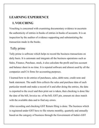 LEARNING EXPERIENCE
1.VOUCHING
Vouching is concerned with examining documentary evidence to ascertain
the authenticity of entries in books of entries in books of accounts. It is an
inspection by the auditor of evidence supporting and substantiating the
transaction made in the books.
Tally prime
Tally prime is software which helps to record the business transactions on
daily basis. It is automate and integrate all the business operations such as
Sales, Finance, Purchase, stock, it also calculate the profit and loss account
and balance sheet in no time. It is reputed software and almost used by all the
companies and CA firms for accounting purposes.
I learned how to do entries of purchases, sales, debit note, credit note and
bank statement. The audit firm collects the sales and purchase data of each
particular month and make a record of it and after doing the entries, the data
is exported to the excel and then print out is taken, then checking is done like
the date of the bill, Invoice no. of the bill, GST pin, amount etc does match
with the available data and to find any errors.
After recording and checking GST Return filing is done. The business which
is registered under GST have to file returns monthly, quarterly and annually
based on the category of business through the Government of India's GST
 