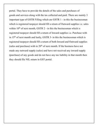 portal. They have to provide the details of the sales and purchases of
goods and services along with the tax collected and paid. There are mainly 3
important type of GSTR Filling which are GSTR 1 - in this the businessman
which is registered taxpayer should fill a return of Outward supplies i.e. sales
within 10th
of next month, GSTR 2 - in this the businessman which is
registered taxpayer should fill a return of Inward supplies i.e. Purchase with
in 15th
of next month and lastly, GSTR 3- in this the businessman which is
registered taxpayer should fill a return of both Inward and Outward supplies
(sales and purchase) with in 20th
of next month. If the business have not
made any outward supply (sales) and have not received any inward supply
(purchase) of any goods and do not have any tax liability in that month then
they should file NIL return in GST portal.
 