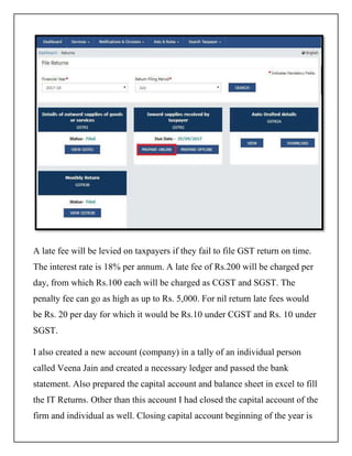 A late fee will be levied on taxpayers if they fail to file GST return on time.
The interest rate is 18% per annum. A late fee of Rs.200 will be charged per
day, from which Rs.100 each will be charged as CGST and SGST. The
penalty fee can go as high as up to Rs. 5,000. For nil return late fees would
be Rs. 20 per day for which it would be Rs.10 under CGST and Rs. 10 under
SGST.
I also created a new account (company) in a tally of an individual person
called Veena Jain and created a necessary ledger and passed the bank
statement. Also prepared the capital account and balance sheet in excel to fill
the IT Returns. Other than this account I had closed the capital account of the
firm and individual as well. Closing capital account beginning of the year is
 