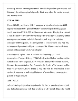 necessary because amount get summed up with the previous year amount and
It doesn’t show the opening balance by this it also affect the capital account
and balance sheet.
E-WAY BILL
E-way bill (Electronic-way bill) is a document introduced under the GST
regime that needs to be generated before transporting or shipping goods
worth more than INR 50,000 within state or inter-state. The physical copy of
e-way bill must be present with the transporter or the person in charge of the
conveyance and should include information such as goods, recipient,
consignor and transporter. If a consignment is found without an e-way bill,
the concerned person should pay a penalty of Rs. 10,000 or the equivalent
amount of tax evaded whichever is higher.
E-way bill has 2 parts - Part A contains the following: GSTIN of
the recipient, Place of delivery (PIN Code), Invoice/Challan number and the
date of issue, Value of goods, HSN code, and Transport document number,
Reasons for transportation. Part B contains the details of the transporter like:
their vehicle number. I have done 5 E-way bills with the confirmation of the
seniors, it was easy to understand but error of a small thing can cause the
penalty of huge amount.
ABSTRACT
After recording the purchase data in tally, the data is transferred to an excel
and that data is compare with data available in GST portal. The portal would
 