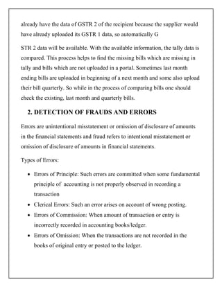already have the data of GSTR 2 of the recipient because the supplier would
have already uploaded its GSTR 1 data, so automatically G
STR 2 data will be available. With the available information, the tally data is
compared. This process helps to find the missing bills which are missing in
tally and bills which are not uploaded in a portal. Sometimes last month
ending bills are uploaded in beginning of a next month and some also upload
their bill quarterly. So while in the process of comparing bills one should
check the existing, last month and quarterly bills.
2. DETECTION OF FRAUDS AND ERRORS
Errors are unintentional misstatement or omission of disclosure of amounts
in the financial statements and fraud refers to intentional misstatement or
omission of disclosure of amounts in financial statements.
Types of Errors:
 Errors of Principle: Such errors are committed when some fundamental
principle of accounting is not properly observed in recording a
transaction
 Clerical Errors: Such an error arises on account of wrong posting.
 Errors of Commission: When amount of transaction or entry is
incorrectly recorded in accounting books/ledger.
 Errors of Omission: When the transactions are not recorded in the
books of original entry or posted to the ledger.
 
