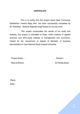 2
CERTIFICATE
This is to certify that this project report titled “Consumer
Satisfaction Toward Bajaj bike” has been successfully completed by
Mr.”Kshatriya Santosh Rajender singh”based on his own work.
This project incorporates the results of his study and
analysis, this project is submitted to Dolat –Usha institute of applied
sciences and Dhiru-sarla Institute of management and commerce,
Valsad for the requirement of degree of Bachelor of business
administration in Veer Narmad South Gujarat University.
Project Guide: - Director:-
Mitul.G.Dhimar Dr.Pankaj Desai
Place:-
Date:-
 