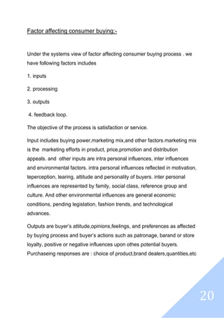 20
Factor affecting consumer buying:-
Under the systems view of factor affecting consumer buying process . we
have following factors includes
1. inputs
2. processing
3. outputs
4. feedback loop.
The objective of the process is satisfaction or service.
Input includes buying power,marketing mix,and other factors.marketing mix
is the marketing efforts in product, price,promotion and distribution
appeals. and other inputs are intra personal influences, inter influences
and environmental factors. intra personal influences reflected in motivation,
teperception, learing, attitude and personality of buyers. inter personal
influences are represented by family, social class, reference group and
culture. And other environmental influences are general economic
conditions, pending legislation, fashion trends, and technological
advances.
Outputs are buyer’s attitude,opinions,feelings, and preferences as affected
by buying process and buyer’s actions such as patronage, barand or store
loyalty, positive or negative influences upon othes potential buyers.
Purchaseing responses are : choice of product,brand dealers,quantities,etc
 