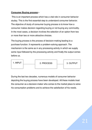 21
Consumer Buying process:-
This is an important process which has a vital role in consumer behavior
studay. This is the first essential step to understand consumer behavior.
The objective of study of consumer buying process is to know how a
consumer makes decision regarding buying or not buying any commodity.
In the most cases, a decision involves the selection of an option from two
or more than two or more attractive choices.
The buying process is the process of decision-making leading to a
purchase function. It represents a problem-solving approach. The
mechanism is the same as in any processing activity in which we supply
some input followed by the processing activity and finally the output comes
before us.
1. INPUT 2. PROCESS 3. OUTPUT
During the last two decades, numerous models of consumer behavior
depicting the buying process have been developed. All these models treat
the consumer as a decision-maker who comes to the market place to solve
his consumption problems and to achieve the satisfaction of his needs.
 