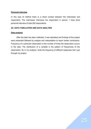 25
Personal interview
In this type of method there is a direct contact between the interviewer and
respondent. The interviewer interviews the respondent in person. I have done
personal interview of total 200 respondents.
(E) DATA TABULATION AND DATA ANALYSIS
Data analysis
After the data has been collected, it was tabulated and findings of the project
were presented followed by analysis and interpretation to reach certain conclusions.
Frequency of a particular observation is the number of times the observation occurs
in the data. The distribution of a variable is the pattern of frequencies of the
observation. So in my analysis I write the frequency of different responses that I got
through my project.
 