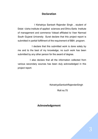 3
Declaration
I Kshatriya Santosh Rajender Singh , student of
Dolat –Usha institute of applied sciences and Dhiru-Sarla Institute
of management and commerce Valsad affiliated to Veer Narmad
South Gujarat University Surat declare that this project report is
submitted in partial fulfillment of the requirement of BBA program.
I declare that this submitted work is done solely by
me and to the best of my knowledge; no such work has been
submitted by any other person for the award of degree.
I also declare that all the information collected from
various secondary sources has been duly acknowledged in this
project report.
KshatriyaSantoshRajenderSingh
Roll no.75
Acknowledgement
 