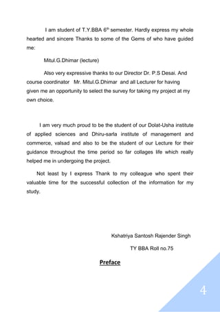 4
I am student of T.Y.BBA 6th
semester. Hardly express my whole
hearted and sincere Thanks to some of the Gems of who have guided
me:
Mitul.G.Dhimar (lecture)
Also very expressive thanks to our Director Dr. P.S Desai. And
course coordinator Mr. Mitul.G.Dhimar and all Lecturer for having
given me an opportunity to select the survey for taking my project at my
own choice.
I am very much proud to be the student of our Dolat-Usha institute
of applied sciences and Dhiru-sarla institute of management and
commerce, valsad and also to be the student of our Lecture for their
guidance throughout the time period so far collages life which really
helped me in undergoing the project.
Not least by I express Thank to my colleague who spent their
valuable time for the successful collection of the information for my
study.
Kshatriya Santosh Rajender Singh
TY BBA Roll no.75
Preface
 