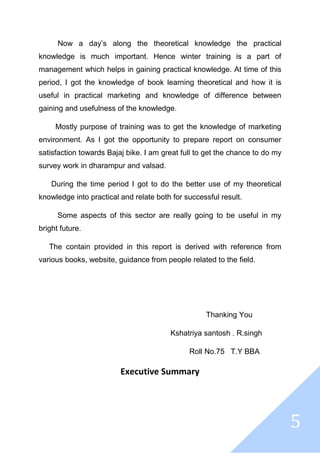 5
Now a day’s along the theoretical knowledge the practical
knowledge is much important. Hence winter training is a part of
management which helps in gaining practical knowledge. At time of this
period, I got the knowledge of book learning theoretical and how it is
useful in practical marketing and knowledge of difference between
gaining and usefulness of the knowledge.
Mostly purpose of training was to get the knowledge of marketing
environment. As I got the opportunity to prepare report on consumer
satisfaction towards Bajaj bike. I am great full to get the chance to do my
survey work in dharampur and valsad.
During the time period I got to do the better use of my theoretical
knowledge into practical and relate both for successful result.
Some aspects of this sector are really going to be useful in my
bright future.
The contain provided in this report is derived with reference from
various books, website, guidance from people related to the field.
Thanking You
Kshatriya santosh . R.singh
Roll No.75 T.Y BBA
Executive Summary
 