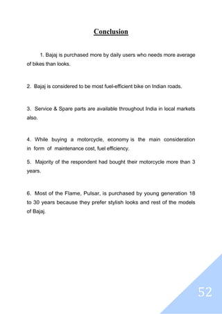 52
Conclusion
1. Bajaj is purchased more by daily users who needs more average
of bikes than looks.
2. Bajaj is considered to be most fuel-efficient bike on Indian roads.
3. Service & Spare parts are available throughout India in local markets
also.
4. While buying a motorcycle, economy is the main consideration
in form of maintenance cost, fuel efficiency.
5. Majority of the respondent had bought their motorcycle more than 3
years.
6. Most of the Flame, Pulsar, is purchased by young generation 18
to 30 years because they prefer stylish looks and rest of the models
of Bajaj.
 