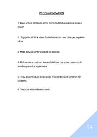 54
RECOMMENDATION
1. Bajaj should introduce some more models having more engine
power.
2. Bajaj should think about fuel efficiency in case of upper segment
bikes.
3. More service centers should be opened.
4. Maintenance cost and the availability of the spare parts should
also be given due importance.
5. They also introduce some good finance/discount schemes for
students.
6. The price should be economic.
 