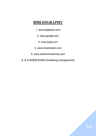 56
BIBLIOGRAPHY
1. www.bajajauto.com
2. www.google.com
3. www.bajaj.com
4. www.twowheeler.com
5. www.extrememachines.com
6. S.A.SHERLEKAR (marketing management)
 
