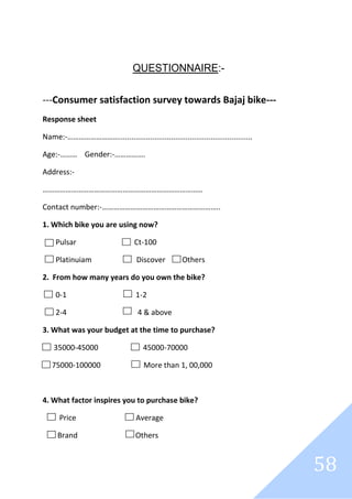 58
QUESTIONNAIRE:-
---Consumer satisfaction survey towards Bajaj bike---
Response sheet
Name:-………………………................................................................
Age:-……… Gender:-…………….
Address:-
…………………………………………………………………………
Contact number:-……………………………………………………..
1. Which bike you are using now?
Pulsar Ct-100
Platinuiam Discover Others
2. From how many years do you own the bike?
0-1 1-2
2-4 4 & above
3. What was your budget at the time to purchase?
35000-45000 45000-70000
75000-100000 More than 1, 00,000
4. What factor inspires you to purchase bike?
Price Average
Brand Others
 