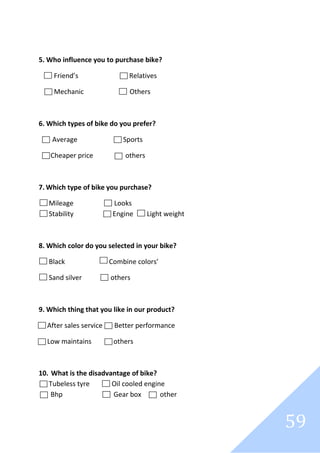 59
5. Who influence you to purchase bike?
Friend’s Relatives
Mechanic Others
6. Which types of bike do you prefer?
Average Sports
Cheaper price others
7. Which type of bike you purchase?
Mileage Looks
Stability Engine Light weight
8. Which color do you selected in your bike?
Black Combine colors’
Sand silver others
9. Which thing that you like in our product?
After sales service Better performance
Low maintains others
10. What is the disadvantage of bike?
Tubeless tyre Oil cooled engine
Bhp Gear box other
 