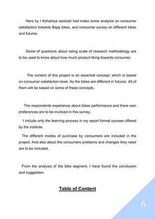 6
Here by I Kshatriya santosh had make some analysis on consumer
satisfaction towards Bajaj bikes, and consumer survey on different bikes
and futures.
Some of questions about rating scale of research methodology are
to be used to know about how much product liking towards consumer.
The content of this project is an essential concept, which is based
on consumer satisfaction level. As the bikes are different in futures. All of
them will be based on some of these concepts.
The respondents experience about bikes performance and there own
preferences are to be involved in this survey.
I include only the learning process in my report formal courses offered
by the institute.
The different modes of purchase by consumers are included in the
project. And also about the consumers problems and changes they need
are to be included.
From the analysis of the bike segment, I have found the conclusion
and suggestion.
Table of Content
 