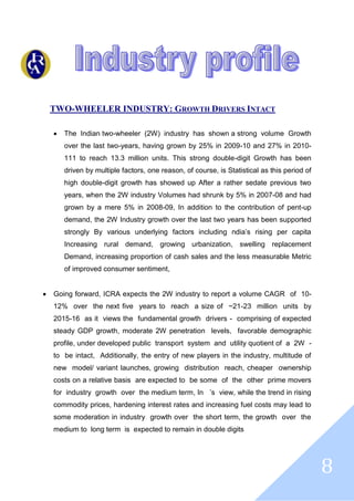 8
TWO-WHEELER INDUSTRY: GROWTH DRIVERS INTACT
 The Indian two-wheeler (2W) industry has shown a strong volume Growth
over the last two-years, having grown by 25% in 2009-10 and 27% in 2010-
111 to reach 13.3 million units. This strong double-digit Growth has been
driven by multiple factors, one reason, of course, is Statistical as this period of
high double-digit growth has showed up After a rather sedate previous two
years, when the 2W industry Volumes had shrunk by 5% in 2007-08 and had
grown by a mere 5% in 2008-09, In addition to the contribution of pent-up
demand, the 2W Industry growth over the last two years has been supported
strongly By various underlying factors including ndia’s rising per capita
Increasing rural demand, growing urbanization, swelling replacement
Demand, increasing proportion of cash sales and the less measurable Metric
of improved consumer sentiment,
 Going forward, ICRA expects the 2W industry to report a volume CAGR of 10-
12% over the next five years to reach a size of ~21-23 million units by
2015-16 as it views the fundamental growth drivers - comprising of expected
steady GDP growth, moderate 2W penetration levels, favorable demographic
profile, under developed public transport system and utility quotient of a 2W -
to be intact, Additionally, the entry of new players in the industry, multitude of
new model/ variant launches, growing distribution reach, cheaper ownership
costs on a relative basis are expected to be some of the other prime movers
for industry growth over the medium term, In ’s view, while the trend in rising
commodity prices, hardening interest rates and increasing fuel costs may lead to
some moderation in industry growth over the short term, the growth over the
medium to long term is expected to remain in double digits
 