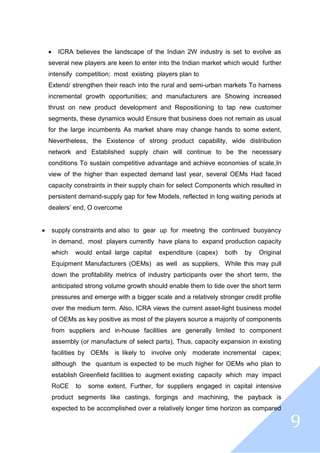 9
 ICRA believes the landscape of the Indian 2W industry is set to evolve as
several new players are keen to enter into the Indian market which would further
intensify competition; most existing players plan to
Extend/ strengthen their reach into the rural and semi-urban markets To harness
incremental growth opportunities; and manufacturers are Showing increased
thrust on new product development and Repositioning to tap new customer
segments, these dynamics would Ensure that business does not remain as usual
for the large incumbents As market share may change hands to some extent,
Nevertheless, the Existence of strong product capability, wide distribution
network and Established supply chain will continue to be the necessary
conditions To sustain competitive advantage and achieve economies of scale,In
view of the higher than expected demand last year, several OEMs Had faced
capacity constraints in their supply chain for select Components which resulted in
persistent demand-supply gap for few Models, reflected in long waiting periods at
dealers’ end, O overcome
 supply constraints and also to gear up for meeting the continued buoyancy
in demand, most players currently have plans to expand production capacity
which would entail large capital expenditure (capex) both by Original
Equipment Manufacturers (OEMs) as well as suppliers, While this may pull
down the profitability metrics of industry participants over the short term, the
anticipated strong volume growth should enable them to tide over the short term
pressures and emerge with a bigger scale and a relatively stronger credit profile
over the medium term. Also, ICRA views the current asset-light business model
of OEMs as key positive as most of the players source a majority of components
from suppliers and in-house facilities are generally limited to component
assembly (or manufacture of select parts), Thus, capacity expansion in existing
facilities by OEMs is likely to involve only moderate incremental capex;
although the quantum is expected to be much higher for OEMs who plan to
establish Greenfield facilities to augment existing capacity which may impact
RoCE to some extent, Further, for suppliers engaged in capital intensive
product segments like castings, forgings and machining, the payback is
expected to be accomplished over a relatively longer time horizon as compared
 