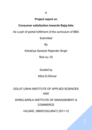 1
A
Project report on
Consumer satisfaction towards Bajaj bike
As a part of partial fulfillment of the curriculum of BBA
Submitted
By
Kshatriya Santosh Rajender Singh
Roll no:-75
Guided by
Mitul.G.Dhimar
DOLAT-USHA INSTITUTE OF APPLIED SCIENCES
AND
DHIRU-SARLA INSTITUTE OF MANAGEMENT &
COMMERCE
VALSAD, 396001(GUJRAT) 2011-12
 