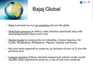 • Bajaj is present in over 50 countries all over the globe
• Dominant presence in Africa, Latin America and South Asia with
increasing market share every year
• Market leader in motorcycles in Colombia, Central America, Sri
Lanka, Bangladesh, Philippines, Nigeria, Uganda and Kenya
• 891,002 units exported in 2009-10, an increase of over 15 % over the
previous year
• Largest exporter of three wheeled commercial vehicles in the world:
164,887 units exported in 2009-10, a rise of 19% over 2008-09
Bajaj Global
16
 
