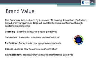 The Company lives its brand by its values of Learning, Innovation, Perfection,
Speed and Transparency. Bajaj will constantly inspire confidence through
excitement engineering.
Learning : Learning is how we ensure proactivity.
Innovation : Innovation is how we create the future.
Perfection : Perfection is how we set new standards.
Speed: Speed is how we convey clear conviction
Transparency : Transparency is how we characterise ourselves
Brand Value
30
 