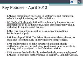 Key Policies – April 2010
• BAL will continuously specialize in Motorcycle and commercial
vehicle though its strategy of differentiations
• TO “Defend” its brands, BAL will continuously improve its core
competencies in all its functions, as also across its supply chain,
including its suppliers and dealers.
• BAL’s core competencies rest on its values of innovations,
Perfections & supply.
• BAL has adopted TPM, The Prime Mover towards excellence, to
build and to continuously improve its core competencies.
• TPM shall provide a holistic, structured and quantifiable
methodology for deeper and wider continuous improvements in
an integrated way aligned to BAL’s business vision.
• TPM ensures that individually and collectively, every employee of
BAL and its business partners strive to keep BAL Distinctly Ahead.
52
 