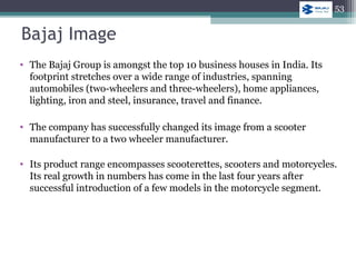 Bajaj Image
• The Bajaj Group is amongst the top 10 business houses in India. Its
footprint stretches over a wide range of industries, spanning
automobiles (two-wheelers and three-wheelers), home appliances,
lighting, iron and steel, insurance, travel and finance.
• The company has successfully changed its image from a scooter
manufacturer to a two wheeler manufacturer.
• Its product range encompasses scooterettes, scooters and motorcycles.
Its real growth in numbers has come in the last four years after
successful introduction of a few models in the motorcycle segment.
53
 