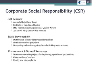 Self Reliance
 Jamnalal Bajaj Seva Trust
 Institute of Gandhian Studies
 IMC Ramkrishna Bajaj National Quality Award
 Jankidevi Bajaj Gram Vikas Sanstha
Rural Development
 Distribution of solar-lantern & solar cookers
 Installation of bio-gas plants
 Deepening and widening of wells and drinking water scheme
Environment & Natural Resources
 Water conservation projects for improving agricultural productivity
 Construction of latrines
 Family size biogas plants
Corporate Social Responsibility (CSR)
57
 
