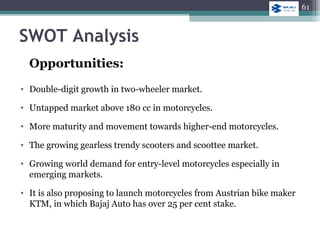 SWOT Analysis
Opportunities:
• Double-digit growth in two-wheeler market.
• Untapped market above 180 cc in motorcycles.
• More maturity and movement towards higher-end motorcycles.
• The growing gearless trendy scooters and scoottee market.
• Growing world demand for entry-level motorcycles especially in
emerging markets.
• It is also proposing to launch motorcycles from Austrian bike maker
KTM, in which Bajaj Auto has over 25 per cent stake.
61
 