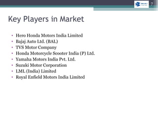 Key Players in Market
• Hero Honda Motors India Limited
• Bajaj Auto Ltd. (BAL)
• TVS Motor Company
• Honda Motorcycle Scooter India (P) Ltd.
• Yamaha Motors India Pvt. Ltd.
• Suzuki Motor Corporation
• LML (India) Limited
• Royal Enfield Motors India Limited
7
 
