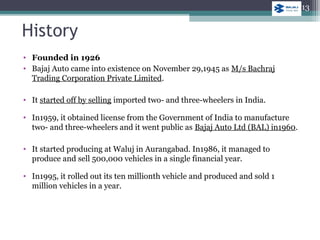 • Founded in 1926
• Bajaj Auto came into existence on November 29,1945 as M/s Bachraj
Trading Corporation Private Limited.
• It started off by selling imported two- and three-wheelers in India.
• In1959, it obtained license from the Government of India to manufacture
two- and three-wheelers and it went public as Bajaj Auto Ltd (BAL) in1960.
• It started producing at Waluj in Aurangabad. In1986, it managed to
produce and sell 500,000 vehicles in a single financial year.
• In1995, it rolled out its ten millionth vehicle and produced and sold 1
million vehicles in a year.
History
13
 