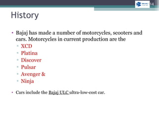 • Bajaj has made a number of motorcycles, scooters and
cars. Motorcycles in current production are the
▫ XCD
▫ Platina
▫ Discover
▫ Pulsar
▫ Avenger &
▫ Ninja
• Cars include the Bajaj ULC ultra-low-cost car.
History
14
 