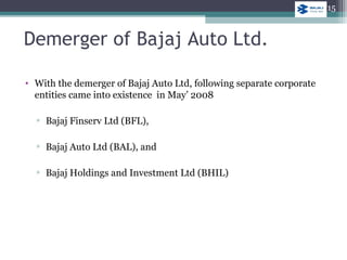 • With the demerger of Bajaj Auto Ltd, following separate corporate
entities came into existence in May’ 2008
▫ Bajaj Finserv Ltd (BFL),
▫ Bajaj Auto Ltd (BAL), and
▫ Bajaj Holdings and Investment Ltd (BHIL)
Demerger of Bajaj Auto Ltd.
15
 
