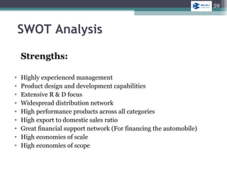 SWOT Analysis
Strengths:
• Highly experienced management
• Product design and development capabilities
• Extensive R & D focus
• Widespread distribution network
• High performance products across all categories
• High export to domestic sales ratio
• Great financial support network (For financing the automobile)
• High economies of scale
• High economies of scope
59
 
