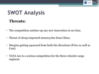 SWOT Analysis
Threats:
• The competition catches-up any new innovation in no time.
• Threat of cheap imported motorcycles from China.
• Margins getting squeezed from both the directions (Price as well as
Cost)
• TATA Ace is a serious competition for the three-wheeler cargo
segment.
62
 