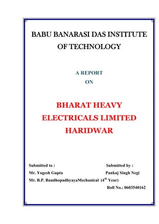 BABU BANARASI DAS INSTITUTE <br />OF TECHNOLOGY<br />A Report<br />on<br />BHARAT HEAVY ELECTRICALS LIMITED<br />HARIDWAR<br />Submitted to :                                                Submitted by :<br />Mr. Yogesh Gupta                                        Pankaj Singh Negi<br />Mr. B.P. BandhopadhyayaMechanical  (4th Year)<br />                                                                         Roll No.: 0603540162<br />PREFACE<br />In the present competitive world market when customer satisfaction is the prime objective. Quality, price and services are the major areas to conquer. Initiative, foresight, talent and competency are imperative to manage the business.<br />The B.Tech.course imparts the students the tinge of such virtues and prepares to take the technical world in their stride. In the midst of the course. Summer training in some technical organization is arranged for the students: that is vitally essential. Such training gives practical experience and helps the students to view the real technology closely, which in turn widely influences their conceptions and perceptions.<br />The summer training assumed all the more significance when it is done ina reputed, last growing and professionally managed world level organization like BHARAT HAVEY ELECTRICALS LIMITED. I was really fortunate in getting an opportunity to work with them<br />The project taken up was to study the Central foundry forge plant. <br />I feel proud of getting a chance to study the technical system of a world level company and have learnt a lot about the complicity and legal aspects of the system. <br />HEEP <br />&<br />CFFP<br />bhel,  haridwar<br />Acknowledgement <br />The preparation of this project would not have been possible without the guidance and blessings of several people. <br />I owe my thanks to Mr.S.K.Bajajfor this encouragement, expert guidance in bringing out this project. <br />PankajNegi<br />Contents<br />1.Prologe–A.    BHEL–An Overview<br />B.HEEP–An Overview<br />2.Study on Turbines & Auxiliary Block<br />3.Study on Material Specification<br />4.Study On Blade Shop<br />5.Broad Specification of Major Machines Tools & Machines<br />(CNC & Non CNC)<br />6.Other Areas<br />A.   bhel – an overview<br />BHEL is the largest engineering and manufacturing enterprise in India in the energy related infrastructure sector today. BHEL was established more than 40 years ago when its first plant was setup in Bhopal ushering in the indigenous Heavy Electrical Equipment Industry in India a dream which has been more than realized with a well recognized track record of performance it has been earning profits continuously since 1971-72.<br /> BHEL caters to core sectors of the Indian Economy viz., Power Generation's & Transmission, Industry, Transportation, Telecommunication, Renewable Energy, Defense, etc. The wide network of BHEL's 14 manufacturing division, four power Sector regional centres, over 150 project sites, eight service centres and 18 regional offices, enables the Company to promptly serve its customers and provide them with suitable products, systems and services – efficiently and at competitive prices. BHEL has already attained ISO 9000 certification for quality management, and ISO 14001 certification for environment management.<br />POWER GENERATION<br />Power generation sector comprises thermal, gas, hydro and nuclear power plant business as of 31.03.2001, BHEL supplied sets account for nearly 64737 MW or 65% of the total installed capacity of 99,146 MW in the country, as against nil till 1969-70.<br />BHEL has proven turnkey capabilities for executing power projects from concept to commissioning, it possesses the technology and capability to produce thermal sets with super critical parameters up to 1000 MW unit rating and gas turbine generator sets of up to 240 MW unit rating. Co-generation and combined-cycle plants have been introduced to achieve higher plant efficiencies. to make efficient use of the high-ash-content coal available in India, BHEL supplies circulating fluidized bed combustion boilers to both thermal and combined cycle power plants.<br />The company manufactures 235 MW nuclear turbine generator sets and has commenced production of 500 MW nuclear turbine generator sets.<br />Custom made hydro sets of Francis,Pelton and Kapian types for different head discharge combination are also engineering and manufactured by BHEL.<br />In all, orders for more than 700 utility sets of thermal, hydro, gas and nuclear have been placed on the Company as on date. The power plant equipment manufactured by BHEL is based on contemporary technology comparable to the best in the world and is also internationally competitive.<br />The Company has proven expertise in Plant Performance Improvement through renovation modernisation and uprating of a variety of power plant equipment besides specialised know how of residual life assessment, health diagnostics and life extension of plants.<br />Industries<br />BHEL is a major contributor of equipment and systems to industries, cement, sugar, fertilizer, refinances, petrochemicals, paper, oil and gas, metallurgical and other process industries. The range of system & equipment supplied includes: captive power plants, co-generation plants DG power plants, industrial steam turbines, industrial boilers and auxiliaries. Wate heat recovery boilers, gas turbines, heat exchangers and pressure vessels, centrifugal compressors, electrical machines, pumps, valves, seamless steel tubes, electrostatic precipitators, fabric filters, reactors, fluidized bed combustion boilers, chemical recovery boilers and process controls.<br />The Company is a major producer of large-size thruster devices. It also supplies digital distributed control systems for process industries, and control & instrumentation systems for power plant and industrial applications. BHEL is the only company in India with the capability to make simulators for power plants, defense and other applications.<br />The Company has commenced manufacture of large desalination plants to help augment the supply of drinking water to people.<br />Transportation<br />BHEL is involved in the development design, engineering, marketing, production, installation, maintenance and after-sales service of Rolling Stock and traction propulsion systems. In the area of rolling stock, BHEL manufactures electric locomotives up to 5000 HP, diesel-electric locomotives from 350 HP to 3100 HP, both for mainline and shunting duly applications. BHEL is also producing rolling stock for special applications viz., overhead equipment cars, Special well wagons, Rail-cum-road vehicle etc., Besides traction propulsion systems for in-house use, BHEL manufactures traction propulsion systems for other rolling stock producers of electric locomotives, diesel-electric locomotives, electrical multiple units and metro cars. The electric and diesel traction equipment on India Railways are largely powered by electrical propulsion systems produced by BHEL. The company also undertakes retooling and overhauling of rolling stock in the area of urban transportation systems. BHEL is geared up to turnkey execution of electric trolley bus systems, light rail systems etc. BHEL is also diversifying in the area of port handing equipment and pipelines transportation system.<br />Telecommunication<br />BHEL also caters to Telecommunication sector by way of small, medium and large switching systems.<br />Renewable Energy<br />Technologies that can be offered by BHEL for exploiting non-conventional and renewable sources of energy include: wind electric generators, solar photovoltaic systems, solar lanterns and battery-powered road vehicles. The Company has taken up R&D efforts for development of multi-junction amorphous silicon solar cells and fuel based systems.<br />Human Resource Development Institute<br />The most prized asset of BHEL is its employees. The Human Resource Development Institute and other HRD centers of the Company help in not only keeping their skills updated and finely honed but also in adding new skills, whenever required. Continuous training and retraining, positive, a positive work culture and participative style of management have engendered development of a committed and motivated work force leading to enhanced productivity and higher levels of quality.<br />ACTIVITY  PROFILE<br />PRODUCTS-  Industrial FansPower Generation & Transmission-  Seamless steel Tubes-  Steam Turbine-Generator Sets &   Auxiliaries-  Fabric Filters-  Boiler and Boiler Auxiliaries-  AC DC Motors, Variable speed-  Once-through Boilers-  AC Drive-  Nuclear Power Generation Equipment-  Electronic Control Gear &   Automation- Hydro Turbine-Generator Sets & Auxiliaries-  Equipment-  Mini/Micro Hydro Generator Sets-  DDC for Process Industry-  Gas Turbine-Generator Sets-  Thruster Equipment-  Waste Heat Recovery Boilers-  Power Devices-  Heat Exchangers-  Energy Meters-  Condensers-  Transformer-  Bowi Mills and Tube Mills-  Switch gear-  Gravimetric Feeders-  Insulator-  Regenerative Air Pre-Heaters-  Capacitors-  Electrostatic Precipitators-  Broad Gauge AC, AC/DC Loco   motives-  Bag Filters- Diesel-Electric Shunting   Locomotives-  Valves-  Traction Motors & Control    Equipment-  Pumps-  Electric Trolley Buses-  Electrical Machines-  AC/DC Electric Multiple Units-  Piping Systems-  Drives and Controls for Metro   Systems-  Power, Distribution & Instrument Transformers-  Battery-Operated Passengers   Vans-  Reactors-  X-Mas Trees and Well Heads-  Synchronous Condensers-  Cathodic Protection Equipment-  Switchgear-  Digital Switching Systems-  Control gear-  Rural Automatic Exchange- Distributed Digital Control for Power  Stations-  Simulators-  Bus Ducts-  Wind Electric Generators-  Rectifiers-  Solar Powered Water Pumps-  Porcelain Insulators-  Solar Water Heating Systems-  Ceralin-  Photo Votaic Systems-  Defense EquipmentIndustries/Transportation/Oil & Gas/ -  Reverse Osmoses Desalination    PlantsTelecommunication/Renewable EnergySYSTEMS & SERVICES-  Steam Turbine-Generator Sets- Turkey Utility Power Stations/   EPC- Gas Turbine-Generator Sets-  Contracts-  Diesel Engine-Based Generators -  Captive Power Plants-  Industrial Steam Generators-  Co-generation Systems-  Heat Recovery Steam Generators-  Combined Cycle Power Plants-  Fluidised Bed Combustion Boilers-  Modernisation& Renovation of   Power-  Drive Turbine   Stations and FLA Studies-  Manne Turbines-  Switch yards and Substations-  Industrial Heat Exchangers-  HVDC Transmission Systems-  Centrifugal Compressor-  Shorts sines condensation   Systems-  Industrial Valves-  Power system analysis-  Reactors- Electron comissionly and   operation-  Columns-  Consultancy services-  Pressure Vessels-  Consultancy Services-  Pumps<br />B.    HEEP  :  AN OVER VIEW<br />Over the years, Bharat Heavy Electricals Limited has emerged as world class Engineering and Industrial giant, the best of its kind in entire South East Asia. Its business profile cuts across various sectors of Engineering/Power utilities and Industry. The Company today enjoys  national and international presence featuring in the quot;
Fortune International-500quot;
 and is ranked among the top 12 companies in the world, manufacturing power generation equipment. BHEL has now 14 Manufacturing Divisions, 8 Service Centres and 4 Power Sectors Regional Centres besides a large number of project sites spread over India and abroad.<br />The Company is embarking upon an ambitions growth path through clear vision, mission and committed values to sustain and augment its image as a world class enterprise.<br />VISION<br />World-class, innovative, competitive and profitable engineering enterprise providing total business solutions.<br />MISSION<br />The leading Indian engineering enterprise providing quality products systems and services in the fields of energy, transportation, infrastructure and other potential areas.<br />VALUES<br />Meeting commitments made to external and internal customers.<br />Foster learning creativity and speed of response.<br />Respect for dignity and potential of individuals.<br />Loyality and pride in the company.<br />Team playing.<br />Zeal to excel.<br />Integrity and fairness in all matters.<br />HEAVY ELECTRICAL EQUIPMENT PLANT (HEEP)<br />At Hardwar, against the picturesque background of Shivalik Hills, 2 important manufacturing units of BHEL are located viz. Heavy Electrical Equipment Plant (HEEP) & Central Foundry Forge Plant (CFFP). The hum of the construction machinery woke up Shivalik Hills during early 60s and sowed the seeds of one of the greatest symbol of Indo Soviet Collaboration – Heavy Electrical Equipment Plant of BHEL. Following is the brief profile of Heavy Electrical Equipment Plant:-<br />1.ESTABLISHMENT AND DEVELOPMENT STAGES:<br />*Established in 1960s under the Indo-Soviet Agreements of 1959 and 1960 in the area of Scientific, Technical and Industrial Cooperation.<br />*DPR – prepared in 1963-64, construction started from October '63.<br />*Initial production of Electric started from January, 1967.<br />*Major construction / erection / commissioning completed by 1971-72 as per original DPR scope.<br />*Stamping Unit added later during 1968 to 1972.<br />*Annual Manufacturing capacity for Thermal sets was expanded from 1500 MW to 3500 MW under LSTG. Project during 1979-85 (Sets upto 500 MW, extensible to 1000/1300 MW unit sizes with marginal addition in facilities with the collaboration of M/s KWU-Siemens, Germany.<br />*Motor manufacturing technology updated with Siemens collaboration during 1984-87.<br />*Facilities being modernized continually through Replacements / Reconditioning-Retrofitting, Technological / operational balancing.<br />2.INVESTMENTS:<br />*Gross Block as on 31.3.95 is Rs. 355.63 Crores (Plant and Machinery – Rs. 285.32 Crores).<br />*Net Block as on 31.3.95 is Rs. 113.81 Crores (Plant & Machinery – Rs. 76.21 Crores).<br />3.TOWNSHIP AND PERIPHERAL INFRASTRUCTURES:<br />*A large modern township for employees and allied personnel with social and welfare amenities.<br />*Medical:-MainHospital (200 beds)1<br />-Dispensaries in various9<br />townships sectors<br />-Occupational health center1<br />*Educational:No. of Schools (including19<br />Intermediate levels)<br />ScienceDegreeCollege1<br />*Residential: Around 6780 quarters.<br />*Other amenities:<br />Good Road network<br />Shopping Centres<br />Central Stadium<br />Community Centres<br />A Club<br />Police Stations<br />CISF – Complex for over 500 CISF personnel.<br />Convention Hall (a Most modern Air Conditioned Auditorium with 1500 seating capacity).<br />Parks.<br />4.HEEP PRODUCT PROFILE:<br />*THERMAL AND NUCLEAR SETS<br />(Turbines, Generators, Condensers and Auxiliaries of unit capacity upto 1000 MW)<br />*HYDRO SETS INCLUDING SPHERICAL AND DISC VALVES<br />(Kaplan, Francis, Pelton and reversible Turbines of all sizes and matching generators and auxiliaries maximum runner dia – 6600 mm)<br />*ELECTRICAL MACHINES:<br />(For various industrial applications, pump drives & power station auxiliaries, Unit capacity upto 20000 KW AC / DC)<br />*CONTROL PANELS<br />(For Thermal / Hydro sets and Industrial Drives)<br />*LARGE SIZE GAS TURBINES<br />(Unit Rating : 60-200 MW)<br />*LIGHT AIRCRAFT<br />*DEFENSE PRODUCTS<br />5.     HEEP: FACILITIES AND INFRASTRUCTURE<br />Modernisation and regular upgradation / up gradation of facilities and other infrastructure is a continuous endeavour at HEEP, BHEL. After initial setting up of the plant during the year 1964-72, in collaboration with the Soviet Union, the plant facilities and infrastructures have since been continuously upgraded under various investment projects viz, Stamping Unit Project, LSTG Project, Motor Project, Governing Components Project, TG Facilities Modernisation, TG Facilities Augmentation, Quality Facilities Augmentation, EDP projects, Gas Turbine Project, Facilities have also been added and establishments have been created for new projects in Defense and Aviation Project. Additionally, R &D facilities have also been created under Generators Research Institute, Pollution Control Research Institute, HTL modernization and other such schemes.<br />Today the Plant has unique manufacturing and testing facilities, computerized numerically controlled machine-tools, Blade shop, heavy duty lathes, milling machines, boring machines, machining centers and many more. The Over Speed Vacuum Balancing Tunnel created for rotors upto 1300 MW (32T, 6.9 M – dia bladed rotor, 6 rpm upto 4500 rpm) is one of the 8 of its kind in the entire world.<br />The total spectrum of sophisticated, unique and other facilities at HEEP, Hardwar are the state-of-the-art in manufacturing processes and can be utilized for a variety of products' manufacture.<br />TURBINE AND AUXILIARY BLOCK-III<br />1.0GENERAL<br />1.1Block-III manufactures Steam Turbines, Hydro Turbines, Gas Turbines and Turbines Blades. Special Toolings for all products are also manufactured in the Tool Room located in the same block. Equipment layout plan is a per Drawing appended in Section III. Details of facilities are given in Section II.<br />1.2The Block consists of four Bays, namely, Bay-I and II of size 36x378 metres and 36x400 metres respectively and Bay-III and IV of size 24x402 metres and 24x381 metres respectively. The Block is equipped with the facilities of EOT Cranes, compressed air, Steam, Overspeed Balancing Tunnel, indicating stands for steam turbine, rotors, one Test stand for testing 210 MW steam turbines Russian Design, one Test Stand for Hydro Turbine Guide Apparatus and two separate Test Stands for the testing of Governing Assemblies of Steam and Hydro Turbines.<br />All the parts are conserved, painted and packed before dispatch.<br />MANUFACTURING FACILITIES<br />2.1HYDRO TURBINES<br />For manufacturing of Hydro Turbines, Bay-I has the following sections:<br />(a)Circular Components Machining Section – This section is equipped with a number of large/ heavy size Horizontal and Vertical Boring Machines, Drilling Machines, Centre Lathes, Marking Table and Assembly Bed. The major components machined in this section are Spiral Casing with Stay Ring, Spherical and Disc Valve bodies and Rotors.<br />(b)Runner and Servo Motor Housing Machining Section – This section is equipped with NC/CNC and conventional machines comprising Heavy and Medium size vertical and Horizontal Boring Machines, Centre Lathes, Grinding machines and Drilling Machines, Marking Table, Assembly Bed, Assembly Stands for Steam Turbine and Gas Turbine assemblies and Wooden Platform for overturning heavy components. Hydro Turbine Runners, Servomotors, cylinders, Labyrinth Ring, Regulating Ring, Stay Ring, Turbine Cover, Lower Ring, Kaplan Turbine Runner Body and Blades are machined  here.<br />(c)Guide Vanes and Shaft Machining Section – This section is equipped with Heavy duty Lathe machines upto 16 metres bed, CNC turning machines, Horizontal Boring Machine, Heavy planer, Deep Drilling Machine, Boring Machines, marking Table, Marking Machines and Assembly Beds. Turbine shafts, Guide Vanes, Journals and Rotors of Spherical and Disc Valves are machined here. Rotors of Steam Turbines are also machined in this section.<br />(d)Assembly Section – In this section, assembly and testing of Guide Apparatus, Disc Valve, Spherical Valves, Servo motor shaft and combined Boring of coupling holes are done.<br />(e)Preservation and Packing Section – Final preservation and packing of all the Hydro Turbine components / assemblies is done here.<br />(f)Small components Machining Section – This is equipped with Planetary Grinding Machine, Cylindrical Grinding Machines, small size Lathes, Planers, Vertical and Horizontal Boring Machines. Small components like Bushes, Levers, Flanges etc. and Governing assemblies and machines here.<br />(g)Governing Elements Assembly and Test Stand Section – This section is equipped with facilities like oil Pumping Unit, Pressure Receiver, Servomotors etc. for assembly and Testing of Governing Elements.<br />2.2STEAM TURBINES<br />The facilities and parts manufactured in the various sections of Steam Turbine manufacture are as follows:<br />(a)Turbine casing Machining Section – It is equipped with large size Planer, Drilling, Horizontal Boring, Vertical Boring, CNC Horizontal and Vertical Boring machines etc. Fabrication work like casings, Pedestals etc. are received from Fabrication Block-II.<br />(b)Rotor Machining Section – It is equipped with large size machining tools like Turning Lathe, CNC Lathes, Horizontal Boring Machines, special purpose Fir tree Groove Milling Machine etc. Some rotor forgings are imported from Russia and Germany and some are indigenously manufactured at CFFP, BHEL, Hardwar.<br />(c)Rotor Assembly Section – This is equipped with Indicating Stand, Small size Grinding, Milling, Drilling, machines, Press and other devices for fitting Rotors and Discs. Machined Rotor, Discs and Blades are assembled here. Balancing and over speeding of Rotor is done on the dynamic balancing machine.<br />(d)Turbine casing Assembly Section – Machined casings are assembled and hydraulically tested by Reciprocating Pumps at two times the operating pressure.<br />(e)Test Station -  Test station for testing of 210 MW USSR Steam Turbine at no load is equipped with condensers, Ejector, Oil Pumps, Oil containers Steam Connections etc, required for testing. Overspeed testing is done for emergency Governor. Assembly Test Stands for different modules of Siemens design are equipped with accessory devices.<br />(f)Painting Preservation and Packing Section – All the parts are painted, preserved and packed here for final dispatch.<br />(g)Bearings and Miscellaneous Parts Machining Section – This section is equipped with small and medium size basic machine tools, e.g., lathes, Milling M/c, Horizontal Borer, Vertical Borer, drilling M/c etc. for manufacture of bearings and other miscellaneous parts of turbine.<br />(h)Sealing and Diaphragm Machining Section – It is equipped with medium size Vertical Boring, Horizontal Boring, Planning, Drilling Machines etc. wherein castings of sealing Housings, Liner housings, Forgings of Rotor Discs, castings and fabricated Diaphragms and components are machined. It is also equipped with CNC machining center.<br />Precision Horizontal Boring, Plano-Milling machines etc, are for manufacture of Governing Casting, Servo Casings and other medium parts of governing and Main Turbine assemblies.<br />(i)Governing Machining Section – This section is equipped with medium size and small size lathes, medium CNC lathe, Milling, Grinding, Drilling, Slotting and Honing Machines. Governing assembly parts are machined here.<br />(j)Diaphragm and Governing Assembly Section – It is equipped with deflection testing equipment for Diaphragms, Dynamic Balancing Machine for balancing Impeller of Centrifugal Oil Pumps and small fittings and assembly equipment. Governing test stand is equipped with the facilities like Oil Pumping Unit, Pressure Receiver, Servomotor, overspeed testing of Emergency Governor etc.<br />(k)Light machine shop – In addition to normal conventional machine tools it is equipped with CNC Lathes, CNC Milling, CNC Vertical Boring, Precision Milling, planetary grinding machines etc. for manufacture of small and medium precision components of governing and other turbine parts.<br />2.3GAS TURBINE<br />All the components of Gas Turbine are machined and assembled using the facilities available for manufacturing of steam and hydro turbines except the following facilities which are procured exclusively for the manufacturing of Gas Turbine and are installed in the areas specified for gas turbine manufacturing.<br />a)Hydraulic Lifting Platform<br />This facility is used for assembly and disassembly of G.T. Rotor. This is a hydraulically operated platform which travels upto 10 M height to facilitate access to different stages of Rotor. This is installed in Bay-I assembly area.<br />b)CNC Creep Feed Grinding M/c.<br />This is installed in Gas Turbine machining area Bay-II Extn. This M/c grinds the hearth serration on rotor disc faces. Hirth serrations are radial grooves teeth on both the faces of rotor discs. Torque is transmitted trough these serrations, which are very accurately ground.<br />c)External Broaching Machine<br />This machine is installed in GT machining area and is used to make groove on the outer dia of rotor discs for the fitting of moving blades on the discs.<br />d)CNC Facing Lathe<br />This machine is installed in GT machining area and is used basically for facing rotor disc but can turn other components also.<br />e)CNC Turning Lathe<br />This machine is installed in Bay-I Heavy Machine Shop and is used to turn Tie Rods of Gas Turbine, which have very high length / diameter ratio. Tie-Rod is a very long bolt (length approx. 10 meter &dia 350 mm) which is used to assembly and hold the gas turbine rotor discs to form a composite turbine rotor.<br />f)Wax Melting Equipment<br />This is low temp. electric furnace installed in Gas Turbine blading area in Bay-II. It is used to mix and melt Wax and Colaphonium, which is required to arrest the blade movement during the blade tip machining of stator blade rings.<br />g)Gas Turbine Test Bed<br />This test bed is installed near the Gas Turbine Machining area in Bay-II. This facility is used to finally assemble the gas turbine. Combustion chambers are not assembled here, which are assembled with main assembly at the site.<br />h)Combustion Chamber Assembly Platform<br />This facility is a 3 Tier Platform installed in Bay-I assembly area and is used for assembly of Combustion Chambers of Gas Turbine.<br />MANUFACTURING PROCESS<br />3.1HYDRO TURBINES<br />The major processes involved in various Hydro Turbine Sections are as follows:<br />Marking and checking of blanks – manual as well as with special marking M/c.<br />Machining on Horizontal Boring, Vertical Boring, Lathes etc. as the case may be on CNC /Conventional Machines.<br />Intermediate assembly operation is carried out on the respective assembly beds provided.<br />Then the assembly is machined as per requirement.<br />The sub-assemblies are further assembled for hydraulic/functional testing. Hydraulic testing is done using a power driven triple piston horizontal hydraulic pump which can generate a pressure of 200 Kg/Cm2. It  can also be carried out using a power pack.<br />On Governing elements / assembly and test stand, the components / sub-assemblies / assemblies are tested up to a hydraulic pressure of 200 Kg / c m2 using the piston pump. Oil testing upto 40 Kg / c m2 is carried out with oil pumping unit, which is permanently installed on this bed.<br />STEAM TURBINE<br />Processes carried out in various sections of steam turbine manufacture are based on the following main phases.<br />(a)Machine section – Castings, Forgings, welded structures and other blanks are delivered to this section. The manufacturing process is based on the use of high efficiency carbide tipped tools, high speed and high feed machining techniques with maximum utilization of machine – tool capacity and quick acting jigs and fixtures.<br />(b)Assembly Section – Casings and Governing assemblies are hydraulically tested for leakage on special test Bed. Assembled unit of governing and steam distribution systems are tested on Governing Test Bed. General Assembly and testing of Steam Turbine is carried out on the main Test Bed in Bay-II.<br />(c)Painting, Preservation and Packing – After testing the turbine, it is disassembled and inspected. Then the parts are painted, conserved and packed for final dispatch.<br />3.3GAS TURBINE<br />The major processes involved in manufacturing Gas Turbine in various sections of Bk-III are as follows:<br />a)Machining<br />Castings, Forgings, welded structures and other blanks are received  from concerned agencies in the respective sections. These are machined keeping in view optimum utilization of machine tools and toolings. Special jigs and fixtures are made available to facilitate accurate and faster machining. Proper regime and tool grades have been established to machine the materials like inconel, which have poor machinablity.<br />b)Main Assembly<br />Final assembly is done on test bed. Parts are assembled to make sub-assemblies. These sub-assemblies are again machined as per technological and design requirements and are made ready for final assembly. After assembly and insulation assembled Gas Turbine is sent to site.<br />c)Rotor Assembly<br />The rotor is assembled on Hydraulic Lifting Platform and sent to main assembly, where after checking clearances, it is sent for machining. After balancing, turbine side of  rotor is disassembled, inner casing is fitted and rotor reassembled. This work is also carried out on Hydraulic Lifting Platform. Finally rotor is sent for assembly on test bed.<br />d)Combustion Chamber Assembly<br />This assembly is carried out on 3 tier platform installed for this purpose in Bay-I assembly. After machining of all components, ceramic tiles are fitted in flame tube. Burner and piping etc. is fitted in dome and combustion chamber is finally assembled. It is directly sent to site after insulation.<br />B.<br />BLADE SHOP<br />1.Introduction:<br />Major part of Turbine Blade Machining Shop is located in Bay-IV of Block-III. In this shop various types of Steam Turbine and Gas Turbine Compressor blades are machined from bar stock, drawn profile, precision and envelope forgings. It is a batch production shop comprising of various kinds of CNC Machines and MachiningCenters, besides various special purpose and general purpose machines. The layout of equipments is as per technological sequence of the manufacturing process. Blade shop implements various On Line Quality Control Techniques through Run Charts and Control charts. This shop is divided into four distinct areas. Details of facilities are given in various schedules of Section-II.<br />2.Manufacturing Facilities: <br />i)Plain Milling Section<br />It prepares accurate reference surfaces on the blade blanks by milling and grinding operation. It also manufactures the brazed type blades by induction brazing of drawn profile and suitably machined spacers. This section carries out banking by Band Saws, rhomboid grinding on Duplex grinding machines and thickness grinding on Surface grinders.<br />ii)Copy Milling Section<br />The Semi blanks prepared from plain milling section are further machined by copy Milling Machines / CNC machines (CNC Heller and BSK – Bed type Klopp, BFH / BEK Knee type Machines) for concave and convex aero-dynamic profile forms, (HTC-600, BFK Machines) for expansion angles, Compound taper grinding of radial plane is carried out by Surface grinders. It comprises of T-root machining centers for machining of T-root.<br />iii)LP Section<br />This area deals with all types of free standing and forged blades for steam Turbine Compressor. The free standing blades are cerrobend casted in boxes to hold the blade with respect  to the profile. These blades roots are subsequently machined on NTH, MPA-80A and T30 Machining Centers. There is a five station 360o circular copy milling machine for machining the profile of envelope forged blades / stocks for Steam Turbine and Gas Turbine Blades. It also has 3D copy Milling and CNC Machines with digitizing features for Tip-thinning, Fitted milling. The inlet edge of the last stage of Low pressure Turbine Moving blades are hardened on a Special Purpose Flame Hardening equipment.<br />iv)Polishing Section<br />Blade Contours are ground and polished to achieve the desired surface finish and other aerofoil requirements.<br />There are also other small sections e.g. Fitting Section, Tool and Cutter Grinding, Toolings Repair Section in Blade Shop.<br />v)Inspection Device<br />-3 D Coordinate Measuring Machines for taper and rhomboid checking.<br />Moment weighing Equipment<br />-Real time Frequency analyzer for checking frequency of free standing blades.<br />-Contour plotter for plotting of blade profile with various magnifications.<br />-Fir tree root inspection device.<br />-Magna spray crack detection equipment.<br />vi)Miscellaneous<br />There are other important facilities e.g. High rack storage system for fixtures. Compactor system storage for finish blades. Jib cranes and EOT cranes for material handling. The semi finishedbatch of blades are kept in special boxes for inter-operation movements. An AGV (Automated Guided Vehicle) is also located in LP Section of Blade Shop for better material movement.<br />3.0MANUFACTURING PROCESS<br />The manufacturing process of turbine blades primarily depends on the type of blade e.g. Bar type, Brazed type, Free standing (Forged type), Gas Turbine Compressor blades. The bar type and brazed type blades are also known as drum stage glades. The manufacturing technology of each of these blades along with recommended machine tools / equipment is furnished below.<br />3.1BAR TYPE BLADES<br />PROCESS / OPERATIONMACHINE TOOL/EQUIPMENT USEDi.Blanking of area materialCircular saw/band sawii.Sizing to rectangular shapeHor. Milling Machineiii.Thickness grindingSurface grinderiv.Rhomboid millingDuplex milling machinev.Rhomboid grindingDuplex grinding machinevi.Milling perpendicularity on both endsHor. Milling machinevii.Milling radius on surroundHor. Copy milling m/cviii.Finish milling of convex and concave profileHor. Copy milling / CNCHor. Milling machineix.Milling expansion faces of convexAnd concave sides at root and shroudHor. Copy milling m/c/CNC milling m/cx.Root slot/root chamfer andRadit at root and shroundMilling2 spindle T-root roughing, m/c androot radius copy milling m/c, T-rootmachining centerxi.Taper grindingSurface grinderxii.Grinding and polishing of profileAnd expansion facesAbrasive belt polishing m/cxiii.Final Rounding, chamfering etc.Manual fitting.<br />3.2BRAZED TYPE BLADES<br />PROCESS / OPERATIONMACHINE TOOL/EQUIPMENT USEDi.Cutting of drawn profile & spacer blankHor. Milling machineii.Sizing to rectangular shapeHor. Milling machineiii.Thickness grindingSurface grinderiv.Rough and finish milling of internal profile of spacerHor. Milling machinev.Cutting-off spacerAbrasive cuttingvi.Brazing of drawn profile and spacerRight frequency inducting brazing installationvii.Milling of widthDuplex milling machineviii.Pin rough and Root slotVert. Milling m/cix.External profile rough and finish machiningHor. Milling machinex.Pin turningPin turning lathexi.Grinding and polishingAbrasive belt polishing m/cxii.Debarring and roundingManual fitting<br />3.3GAS TURBINE BLADES<br />PROCESS / OPERATIONMACHINE TOOL/EQUIPMENT USEDi.Cerrobend castingCerrobend casting equip.ii.Root machiningHor. Machining centeriii.Remelting of cerrobend alloyCerrobend casting equip.iv.Profile checking Vert. Standv.Length cuttingCircular saw/hor. Milling m/cvi.TenonHor. Milling m/cvii.Grinding and polishing of filletAbrasive belt polishing m/c<br />A.<br />HYDRO TURBINE LABORATORY<br />1.INTRODUCTION<br />Hydro Turbine Laboratory at HEEP, Hardwar was set up in late '60s. It comprises of three Test Beds with electronic Instrumentation Laboratory for test bed operation/maintenance and for carrying out Site Investigations. It has a modest Workshop to manufacture hydro turbine models. Till December '95 about 160 number of tests have successfully been performed in the Laboratory which include Contractual as well as Developmental tests on Hydro Turbine Models, Calibration of Hydraulic Valves, Nozzles and Flow Measuring Devices for 210 MW Thermal Sets. Besides performing the main function of design/ development of hydraulic passages of hydro turbines, design of models, their manufacture and testing, the Laboratory has also been engaged in Field Test Studies at various Hydro Power Sites for conducting Index Tests, Head Loss Measurement, Uprating Studies and attending to various Site Problems.<br />2.DESIGN:<br />3.MANUFACTURING:<br />4.TESTING:<br />5.TESTING CAPABILITIES:<br />Runaway speed tests of reaction and impulse turbine.<br />Determination of MW output of prototype turbine under specified operating conditions.<br />6.INSTRUMENTATION LABORATORY<br />The Instrumentation Laboratory is equipped with the most modern instrumentation for carrying out accurate measurements during testing in the Laboratory as well as during field testing. The major facilities are:<br />-Ultrasonic Flowmeter for field tests.<br />-Magnetic Tape Recorder with Waveform Analyzer.<br />-Microprocessor based Pressure Pulsation Measuring System.<br />-Microprocessor based Wicket Gate Torque Measuring System.<br />-Microprocessor based Hydraulic Thrust Measuring system.<br />7.CALIBRATION<br />The Laboratory is equipped with the required facilities for calibration of load cells, pressure pulsation transducers, weights, volumetric tanks and torque wrenches. Calibration of these terms is performed with respect to standards with history traceable to N.P.L., Delhi.<br />D.<br />CENTRAL PLANT STORES<br />General<br />Materials from suppliers, sub-contractors, other unitsand ancillaries enters the factory premises from eastern gate.<br />Material Receipt<br />The materials are unloaded at receipt area, identified in the Central Plant Stores and subsequently shifted to respective custody areas after inspection. In case of heavy materials, receipt areas are adjacent to custody areas.<br />Material Issue<br />All the materials are received by Central Plant Stores and issued to users / manufacturing blocks. Manufacturing blocks have their own sub-stores to receive material from Central Plant Stores and further issue it to the shop / sections concerned.<br />Stores Custodies<br />The locations, where various types of material are stored by Central Plant Stores, have been classified as custody-I, II, III, IV & V.<br />Custodies & Materials Stores<br />Custodies and the main categories of materials stored are as below:<br />BROAD SPECIFICATION OF<br />MAJOR/IMPORTANT MACHINE TOOLS & MACHINES<br />A : CNC MACHINE TOOLS<br />CNC HORIZONTAL BORERS:<br />1.Item Description:CNC Horz. Borer<br />Model:RAPID 6C<br />Supplier:WOTN, GERMANY<br />CNC Control System:FANUC 12M<br />Spindle Dia.:200mm<br />Table:4000 x 4000 mm<br />Max. Load on Table:100 T<br />Travers:X=20000, Y=5000, X=1400mm<br />Ram traverse:W = 1000 mm<br />Ram size:400 x 400 mm<br />Power Rating:90 KW<br />Weight of the m/c:111 T<br />ATC Capacity:60 Nos.<br />Plan No.:1-227 (Block-I)<br />2.Item Description:CNC Stub Borer<br />Model:DW 1800<br />Supplier:HEYLIGENSTAEDT, GERMANY<br />CNC Control System:SINUMERIK – 7T<br />Boring Dai:625 – 2500 mm<br />Table:4000 x 4000 mm<br />Headstock Travel:4000 mm<br />Spindle Speed:0.5 –90 RPM (in 4 Steps)<br />Power Rating:63 KW<br />Max. Load Capacity:100 T<br />Weight of the m/c:72 T<br />Plan No.:27-420 (Block-III)<br />3.Item Description:CNC Horz. Borer (2 Nos.)<br />Model:W200 HB –NC<br />Supplier:SKODA, CZECH<br />CNC Control System:SINUMERIK 850 M<br />Spindle Dia.:200 mm<br />Traverse:X=12500,<br />Y=5000,<br />Z=2000mm<br />CNC LATHES<br />4.Items Description:CNC Centre Lathe<br />Model:D-1800 NYF<br />Supplier:HOESCH MFD, GERMANY<br />CNC Control System:SINUMERIK 3T<br />Centre Distance:8000 mm<br />Swing Over Carriage:1800 mm<br />Swing Over Bed:2400 mm<br />Spindle Speed:0 – 125 RPM<br />Power Rating:92 KW<br />Weight of the Job:110 TON<br />Weight of the m/c:124 TON<br />Plan No.:2-394 (Block-III)<br />5.Item Description:CNC Centre Lathe<br />Mode:D-2300 NYFS-1<br />Supplier:HOESCH MFC, GERMANY<br />CNC Control System:SINUMERIK 7T<br />Centre Distance:18000 mm<br />Swing Over Carriage:2300 mm<br />Swing Over Bed:2900 mm<br />Spindle Speed:5 – 125 RPM<br />Power Rating:110 KW<br />Weight of the job:320 TON<br />Weight of the m/c:216 TON<br />Plan No.:2-360 (Block-III)<br />6.Item Description:CNC Centre Lathe<br />Model:KV2-1100 CNC<br />Supplier:RANVENSBURG, GERMANY<br />CNC Control System:SINUMERIK 820 T<br />Centre Distance:12000 mm<br />Centre Height :900 mm<br />Swing Over Carriage:1100 mm<br />Swing Over Bed:1400 mm<br />Max. Turning Length:12000 mm<br />Spindle Speed:2-600 RPM<br />Longitudinal Cutting Feed (Z-Axis):1-5000 mm / min.<br />Transfer Cutting Feed (X-Axis):1-5000 mm/min.<br />Main Spindle Drive Motor:95.5 KW DC<br />Max. Feed Force – Z/X Axis:45000 N<br />No. of Tool carriers:3<br />Plan No.:1-120 (Block-III)<br />UNIVERSAL VERTICAL TURNING & BORING MACHINE<br />Manufacturer :Kolomna Machine Tool Works (USSR)<br />Model – KY 152<br />Specifications<br />1.Maximum Dia. of workpiece accommodated10000/12500 mm<br />2.Dia. of central table8750 mm<br />3.Maximum travel of vertical Tool Heads from center of table5250 mm<br />4.Maximum weight of workpiece accommodated on central table<br />(a) With table speed limited to n (n  6) r.pm.200 T<br />(b) At any speed100 T<br />5.Maximum cutting force with different length of tool over-hang (L) from head face R.H. Head<br />16000 Kg with L 1500 mm<br />7500 Kg with L  2000 mm<br />2000 Kg with L  3000 mm<br />1200 Kg with L  3700 mm<br />L.H. Head<br />12500 Kg with L 1500 mm<br />7500 Kg with L  2000 mm<br />2000 Kg with L  3000 mm<br />1200 Kg with L  3700 mm<br />6.Rated cutting dia on central table6300 mm<br />7.Maximum cutting torque on central table80000 Kg.M<br />8.Speed range of central table rotationMinimum = 0.112 r p.m.<br />Maximum – 11.2 r.p.m.<br />9.Travel rate of column assembly190 mm /minute<br />10.Plan No.1-13 (Block-I)<br />1-24 (Block-III)<br />SPECIAL DRILLING & BORING MACHINE<br />Manufacturer: Machine Tool Works, Ryazan (USSR)<br />Model: PT 182 H5<br />SPECIFICATIONS:<br />1.Swing over bed800 mm2.Drilling dia40-80 mm3.Boring dia80-250 mm4.Swing of job in restMaxMin300 mm110 mm5.Swing of job inHeadstock chuckMax.Min.300110 mm6.Maximum length of job3000 mm7.Maximum weight of job2000 Kg8.Number of spindlesHeadstockStemstock119.Spindle locationHorizontal10.Distance to spindle axis:From bed wasyFrom floor400 mm1100 mm11.Head stock Spindle speedMaxMin.750 r.p.m.71. r.p.m.Number of steps of spindle speed Spindle braking 24Available12.Stemstock Spindle speedsMax.Min.730 r.p.m.123 r.p.m.Number of steps of spindle speedStemstock feedMax.Min.61680 mm / min168 mm / minNumber of feed stepsStepless13.Overall dimensionsLength13500 mmWidth2300 mmHeight 1700 mmWeight23844 Kg.14.Plan No1-105 (Block-III)<br />SPECIAL INTERNAL GRINDING MACHINE<br />Manufacturer: Saratov Machine Binding Works  (USSR)<br />Model : MB 6020 T<br />SPECIFICATIONS<br />1.Diameter of ground holes(a)  Maximum(b)  Minimum320 mm90 mm2.Maximum length of grinding (with maximum hole diameter)560 mm3.Maximum weight of work600 Kg4.Distance from spindle axis to floor level1100 mm5.Distance from spindle axis to table(a)  Maximum(b)  Minimum300 mm100 mm6.Cantilever vertical travel(a) Per one revolution of handwheel0.133 mm(b) Speed of rapid vertical traverse (from motor)190 mm / min.(c)  Per dial graduation0.01 mm7.Table working surface dimensions500 x 1200 mm8.Table cross-traverse(a) To operator from intermediate (zero) position200 mm(b) From operator from intermediate (zero) position 200 mm<br />A.<br />Classification of Blades<br />L.P. Moving Blade Forged Ist Stage.<br />L.P. Moving Blade 500 MW Last Stage.<br />100 MW 25th Stage Impulse Blade.<br />Compressor blade Sermental coated.<br />Compressor Blade 'O' stage.<br />Gas Turbine Compressor Blade.<br />T-2 Blade.<br />T-4 Blade.<br />3DS Blade.<br />Brazed Blade<br />Russian Design Blades.<br />Z – Shroud Blade.<br />Twisted Blade.<br />Present Range of Blades.<br />BOARD OF DIRECTORS<br />K.G. RamachandranChairman & Managing Director<br />Bharat Heavy Electricals Limited<br />BHEL House, Siri Fort, New Delhi – 110 049<br />A.V. SinghAdditional Secretary & Financial Advisor<br />Ministry of Industry.Deptt.of Heavy Industry<br />UdyogBhawan, New Delhi – 110 011<br />Pradeep KumarJoint Secretary<br />Ministry of Industry.Deptt of Heavy Industry<br />UdyogBhawan, New Delhi – 110 011<br />Dr. Jamshed J. IraniManaging Director<br />Tata Iron & Steel Company Limited<br />Jamshedpur – 831 001<br />ShekharDattaEx-Managing Director & President<br />Greaves Limited, E/8, SeaFacePark<br />Bhulabhai Desai Road, Mumbai – 400 001<br />Ms. TarjaniVakilEx-CMD, EXIM Bank of India<br />A-1, IshwarDasMansion, Nana Chowk<br />Mumbai – 400 007<br />J. JayaramanEx-CMD, Cochin Refineries Limited<br />39/4, AshwinApartment<br />C.P. Ramaswamy Road, Chennai – 600 018<br />K.C. LahiryDirector (Power)<br />Bharat Heavy Electricals Limited<br />BHEL House, Siri Fort, New Delhi – 110 049<br />K.S. RaoDirector (IS&P)<br />Bharat Heavy Electricals Limited<br />Integrated Office Complex<br />Lodhi Road, New Delhi – 110 003<br />Ishan ShankarDirector (Personnel)<br />Bharat Heavy Electricals Limited<br />BHEL House, Siri Fort, New Delhi – 110 049<br />M.K. MittalDirector (ER&D)<br />                                                        Bharat Heavy Electricals Limited<br />BHEL House, Siri Fort, New Delhi – 110 049<br />