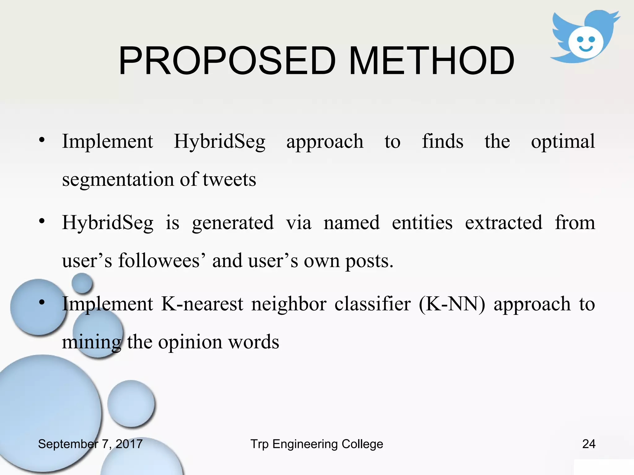 PROPOSED METHOD
• Implement HybridSeg approach to finds the optimal
segmentation of tweets
• HybridSeg is generated via named entities extracted from
user’s followees’ and user’s own posts.
• Implement K-nearest neighbor classifier (K-NN) approach to
mining the opinion words
September 7, 2017 24Trp Engineering College
 