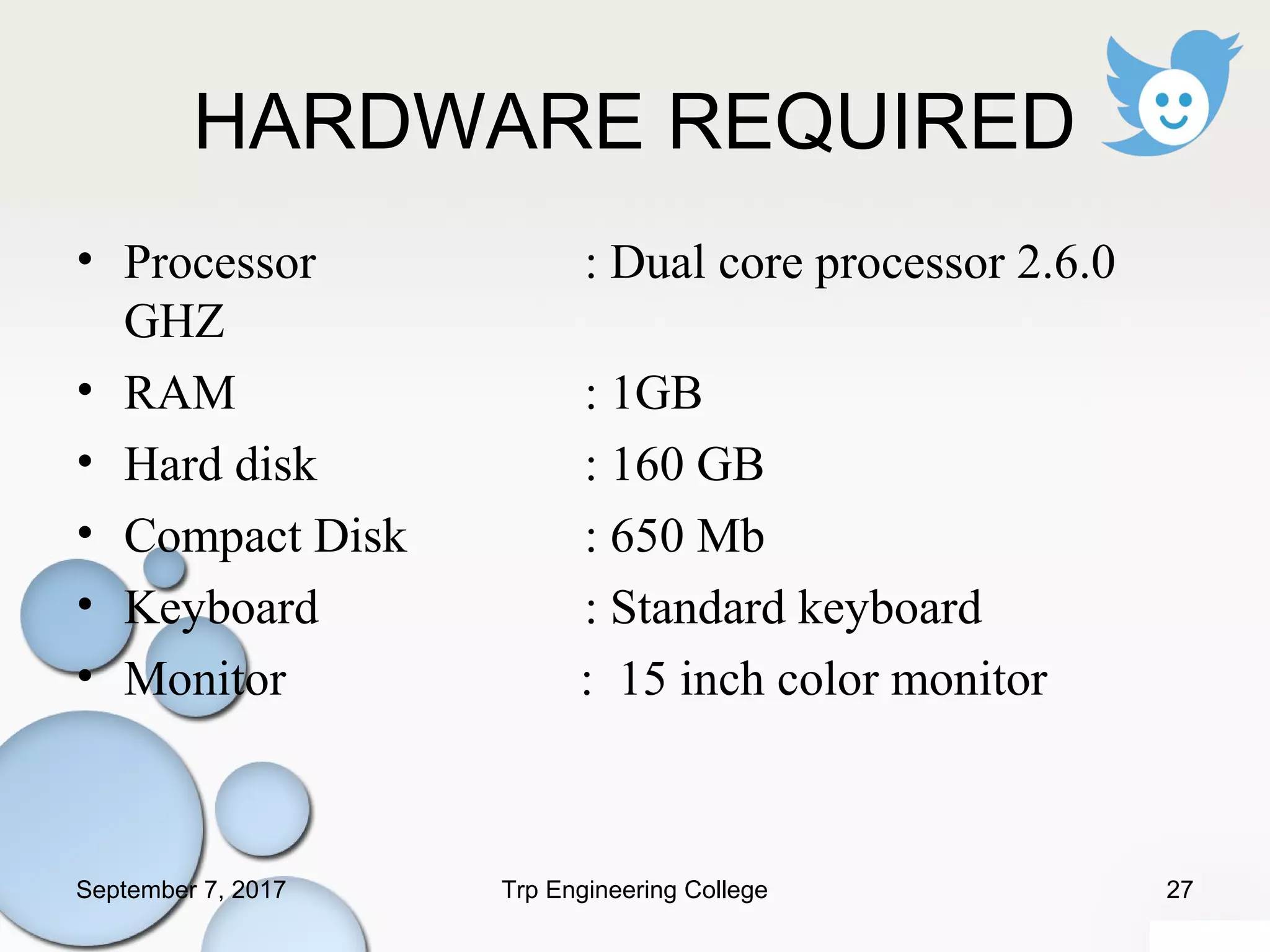 HARDWARE REQUIRED
• Processor : Dual core processor 2.6.0
GHZ
• RAM : 1GB
• Hard disk : 160 GB
• Compact Disk : 650 Mb
• Keyboard : Standard keyboard
• Monitor : 15 inch color monitor
September 7, 2017 27Trp Engineering College
 