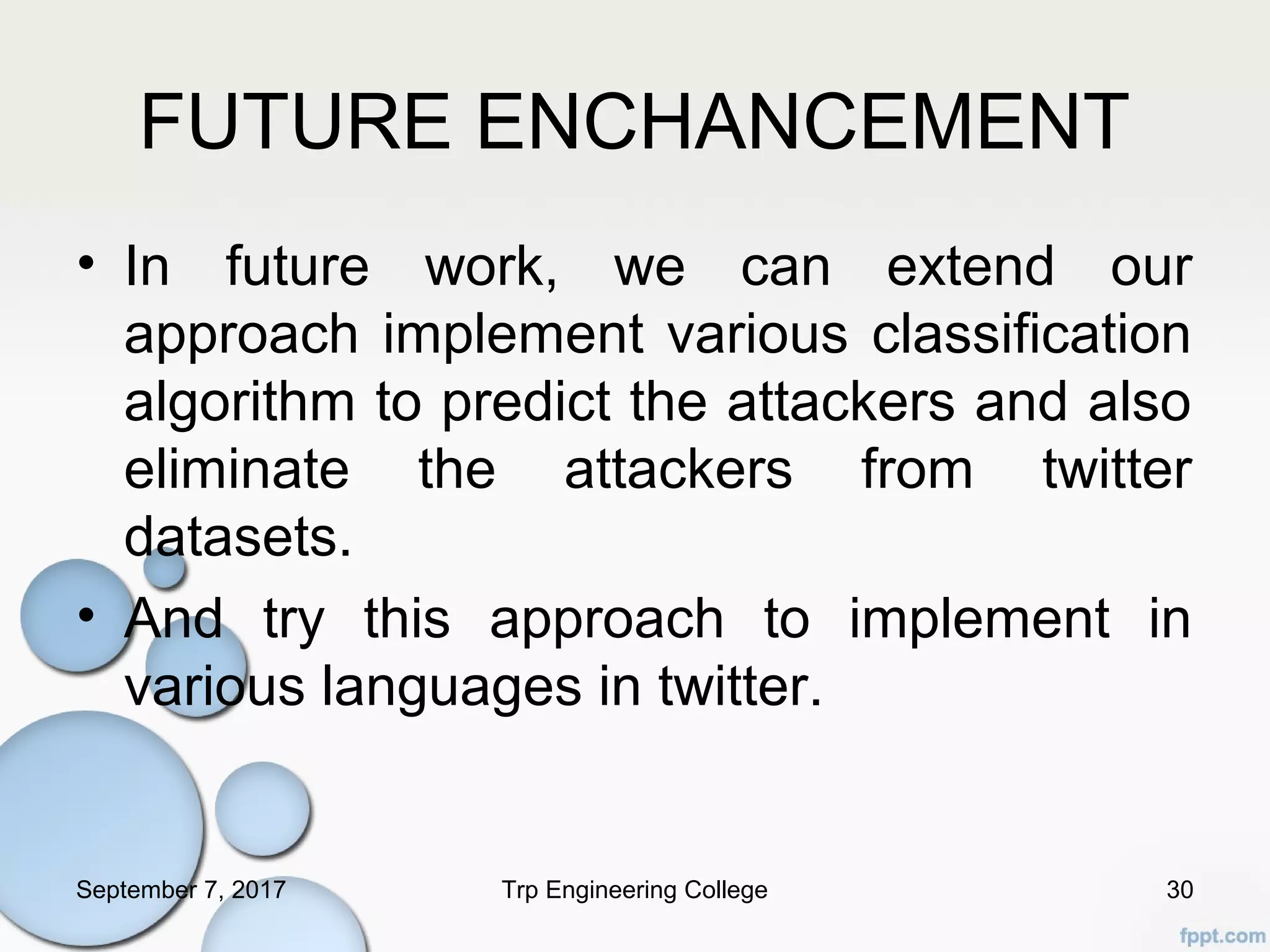 FUTURE ENCHANCEMENT
• In future work, we can extend our
approach implement various classification
algorithm to predict the attackers and also
eliminate the attackers from twitter
datasets.
• And try this approach to implement in
various languages in twitter.
September 7, 2017 Trp Engineering College 30
 
