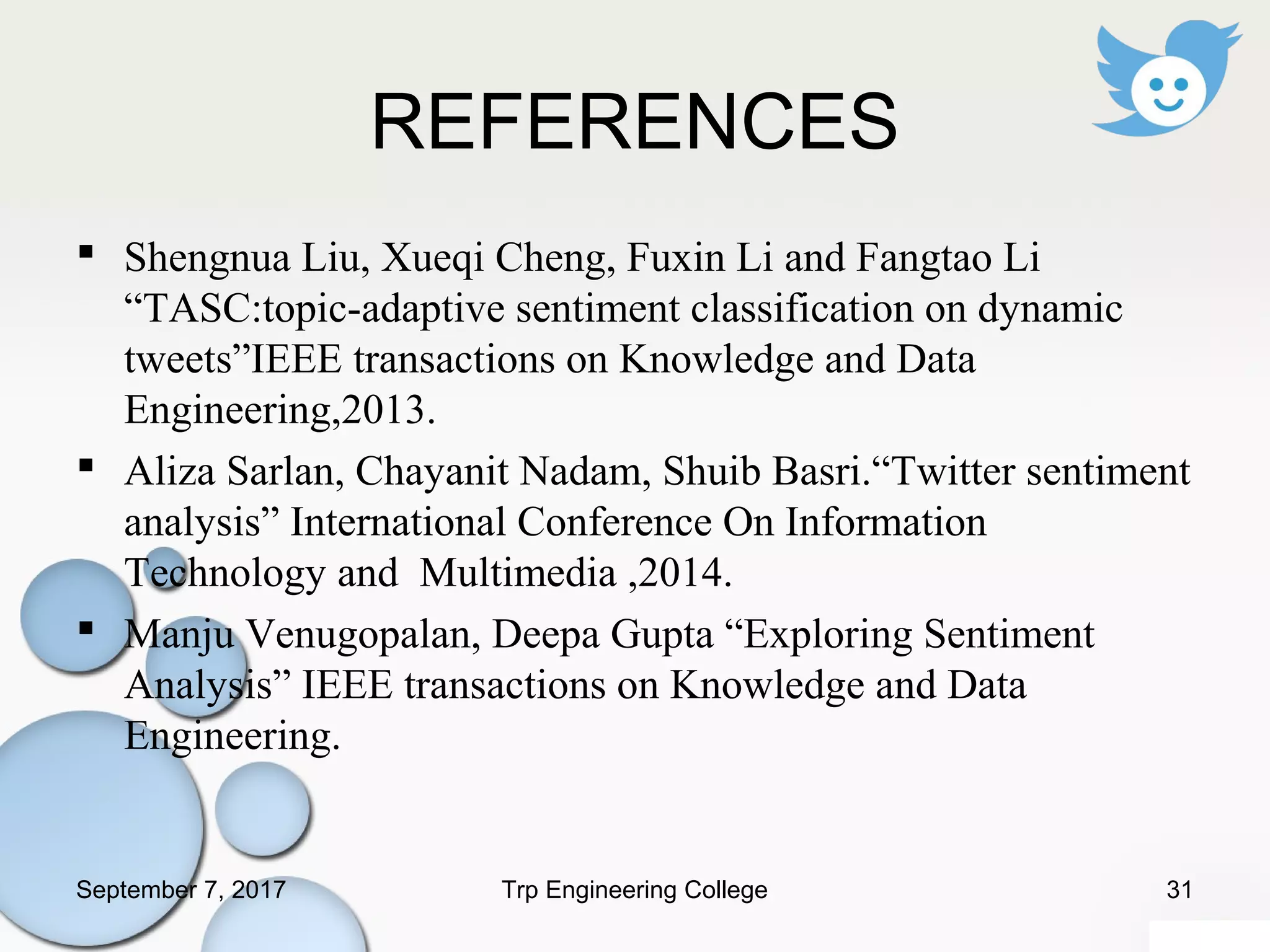 REFERENCES
 Shengnua Liu, Xueqi Cheng, Fuxin Li and Fangtao Li
“TASC:topic-adaptive sentiment classification on dynamic
tweets”IEEE transactions on Knowledge and Data
Engineering,2013.
 Aliza Sarlan, Chayanit Nadam, Shuib Basri.“Twitter sentiment
analysis” International Conference On Information
Technology and Multimedia ,2014.
 Manju Venugopalan, Deepa Gupta “Exploring Sentiment
Analysis” IEEE transactions on Knowledge and Data
Engineering.
September 7, 2017 31Trp Engineering College
 