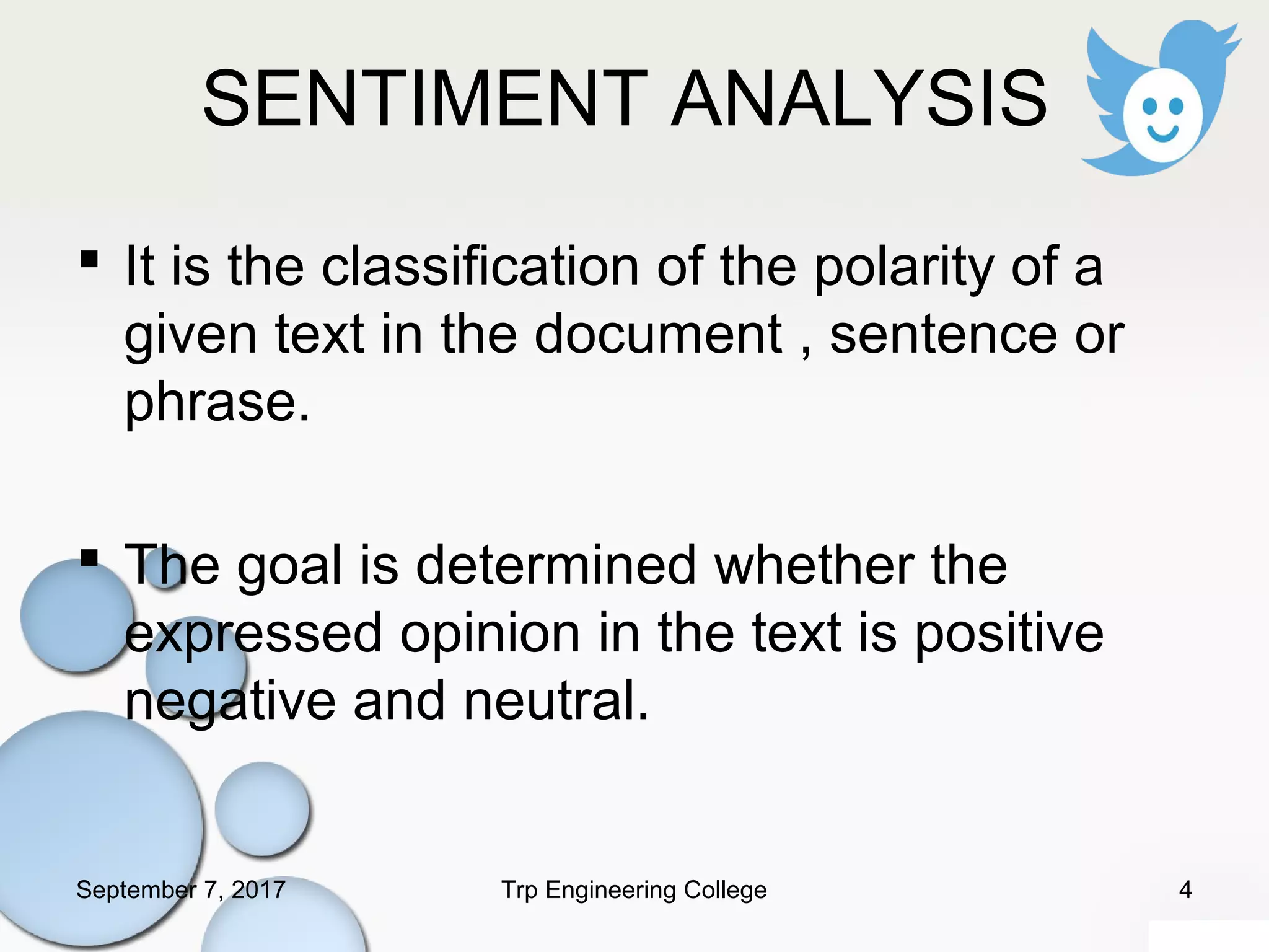 SENTIMENT ANALYSIS
 It is the classification of the polarity of a
given text in the document , sentence or
phrase.
 The goal is determined whether the
expressed opinion in the text is positive
negative and neutral.
September 7, 2017 4Trp Engineering College
 