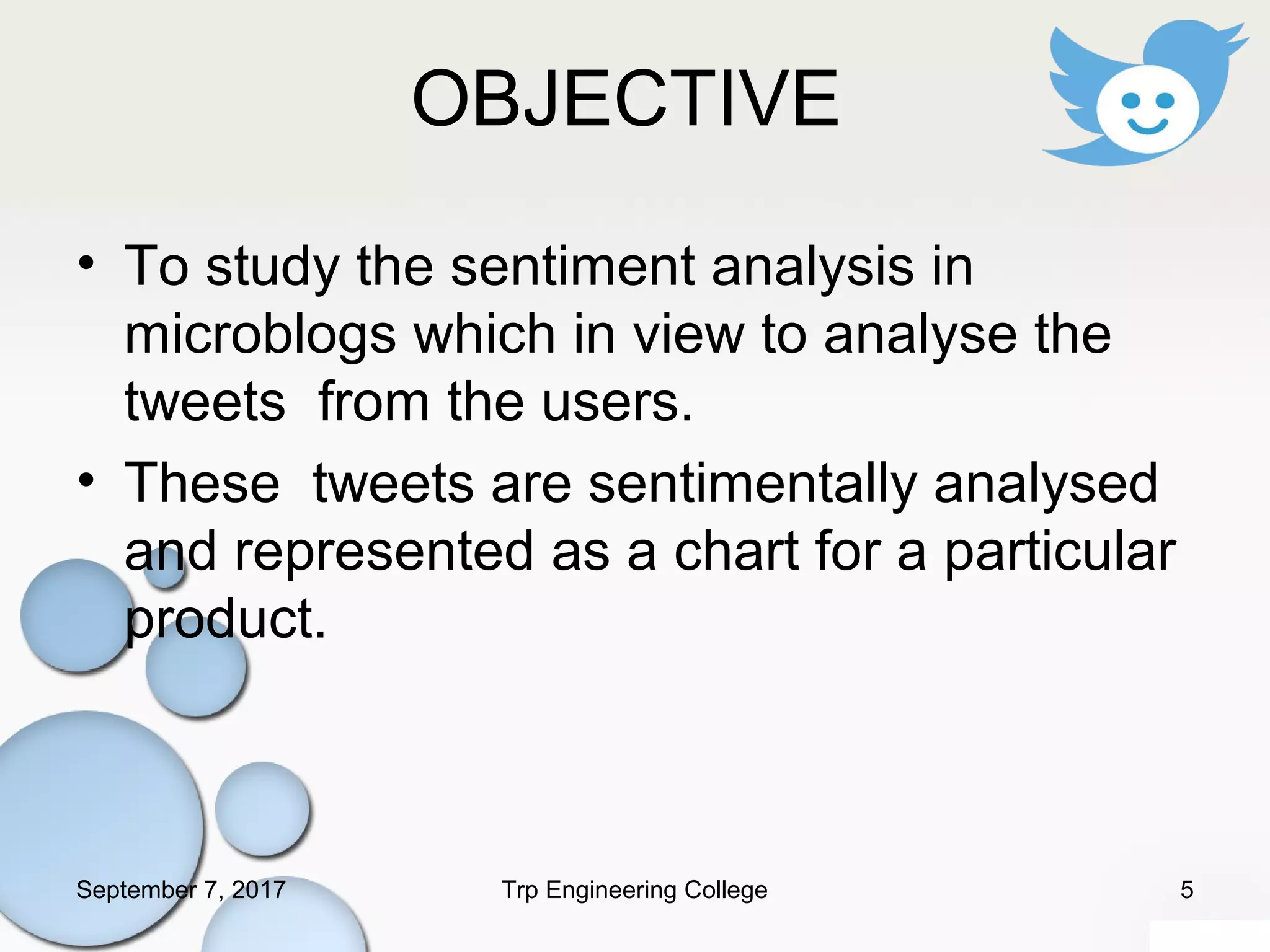 OBJECTIVE
• To study the sentiment analysis in
microblogs which in view to analyse the
tweets from the users.
• These tweets are sentimentally analysed
and represented as a chart for a particular
product.
September 7, 2017 5Trp Engineering College
 