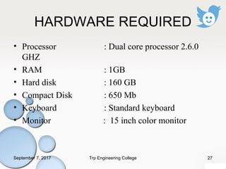 HARDWARE REQUIRED
• Processor : Dual core processor 2.6.0
GHZ
• RAM : 1GB
• Hard disk : 160 GB
• Compact Disk : 650 Mb
• Keyboard : Standard keyboard
• Monitor : 15 inch color monitor
September 7, 2017 27Trp Engineering College
 