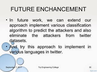 FUTURE ENCHANCEMENT
• In future work, we can extend our
approach implement various classification
algorithm to predict the attackers and also
eliminate the attackers from twitter
datasets.
• And try this approach to implement in
various languages in twitter.
September 7, 2017 Trp Engineering College 30
 