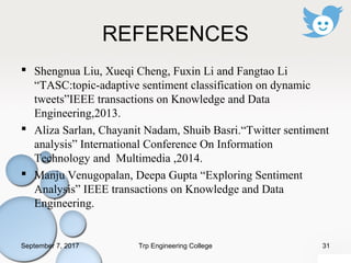 REFERENCES
 Shengnua Liu, Xueqi Cheng, Fuxin Li and Fangtao Li
“TASC:topic-adaptive sentiment classification on dynamic
tweets”IEEE transactions on Knowledge and Data
Engineering,2013.
 Aliza Sarlan, Chayanit Nadam, Shuib Basri.“Twitter sentiment
analysis” International Conference On Information
Technology and Multimedia ,2014.
 Manju Venugopalan, Deepa Gupta “Exploring Sentiment
Analysis” IEEE transactions on Knowledge and Data
Engineering.
September 7, 2017 31Trp Engineering College
 