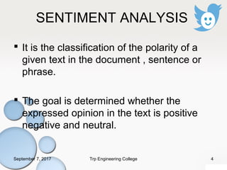 SENTIMENT ANALYSIS
 It is the classification of the polarity of a
given text in the document , sentence or
phrase.
 The goal is determined whether the
expressed opinion in the text is positive
negative and neutral.
September 7, 2017 4Trp Engineering College
 