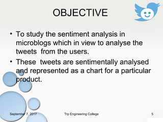 OBJECTIVE
• To study the sentiment analysis in
microblogs which in view to analyse the
tweets from the users.
• These tweets are sentimentally analysed
and represented as a chart for a particular
product.
September 7, 2017 5Trp Engineering College
 