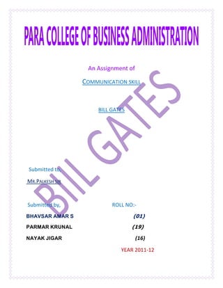 An Assignment of

                 COMMUNICATION SKILL


                      BILL GATES




Submitted to,

MR.PALKESH SIR



Submitted by,              ROLL NO:-
BHAVSAR AMAR S                     (01)
PARMAR KRUNAL                      (19)

NAYAK JIGAR                          (16)

                              YEAR 2011-12
 