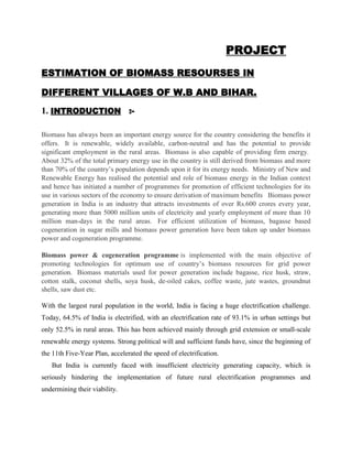 PROJECT
ESTIMATION OF BIOMASS RESOURSES IN
DIFFERENT VILLAGES OF W.B AND BIHAR.
1. INTRODUCTION :Biomass has always been an important energy source for the country considering the benefits it
offers. It is renewable, widely available, carbon-neutral and has the potential to provide
significant employment in the rural areas. Biomass is also capable of providing firm energy.
About 32% of the total primary energy use in the country is still derived from biomass and more
than 70% of the country’s population depends upon it for its energy needs. Ministry of New and
Renewable Energy has realised the potential and role of biomass energy in the Indian context
and hence has initiated a number of programmes for promotion of efficient technologies for its
use in various sectors of the economy to ensure derivation of maximum benefits Biomass power
generation in India is an industry that attracts investments of over Rs.600 crores every year,
generating more than 5000 million units of electricity and yearly employment of more than 10
million man-days in the rural areas. For efficient utilization of biomass, bagasse based
cogeneration in sugar mills and biomass power generation have been taken up under biomass
power and cogeneration programme.
Biomass power & cogeneration programme is implemented with the main objective of
promoting technologies for optimum use of country’s biomass resources for grid power
generation. Biomass materials used for power generation include bagasse, rice husk, straw,
cotton stalk, coconut shells, soya husk, de-oiled cakes, coffee waste, jute wastes, groundnut
shells, saw dust etc.
With the largest rural population in the world, India is facing a huge electrification challenge.
Today, 64.5% of India is electrified, with an electrification rate of 93.1% in urban settings but
only 52.5% in rural areas. This has been achieved mainly through grid extension or small-scale
renewable energy systems. Strong political will and sufficient funds have, since the beginning of
the 11th Five-Year Plan, accelerated the speed of electrification.
But India is currently faced with insufficient electricity generating capacity, which is
seriously hindering the implementation of future rural electrification programmes and
undermining their viability.

 