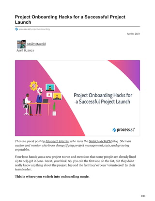 1/11
April 8, 2021
Project Onboarding Hacks for a Successful Project
Launch
process.st/project-onboarding
Molly Stovold
April 8, 2021
This is a guest post by Elizabeth Harrin, who runs the GirlsGuideToPM blog. She’s an
author and mentor who loves demystifying project management, cats, and growing
vegetables.
Your boss hands you a new project to run and mentions that some people are already lined
up to help get it done. Great, you think. So, you call the first one on the list, but they don’t
really know anything about the project, beyond the fact they’ve been ‘volunteered’ by their
team leader.
This is where you switch into onboarding mode.
 